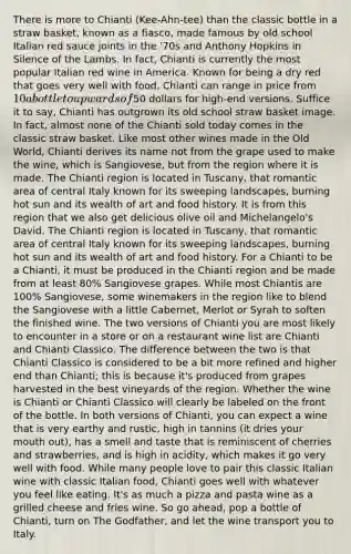 There is more to Chianti (Kee-Ahn-tee) than the classic bottle in a straw basket, known as a fiasco, made famous by old school Italian red sauce joints in the '70s and Anthony Hopkins in Silence of the Lambs. In fact, Chianti is currently the most popular Italian red wine in America. Known for being a dry red that goes very well with food, Chianti can range in price from 10 a bottle to upwards of50 dollars for high-end versions. Suffice it to say, Chianti has outgrown its old school straw basket image. In fact, almost none of the Chianti sold today comes in the classic straw basket. Like most other wines made in the Old World, Chianti derives its name not from the grape used to make the wine, which is Sangiovese, but from the region where it is made. The Chianti region is located in Tuscany, that romantic area of central Italy known for its sweeping landscapes, burning hot sun and its wealth of art and food history. It is from this region that we also get delicious olive oil and Michelangelo's David. The Chianti region is located in Tuscany, that romantic area of central Italy known for its sweeping landscapes, burning hot sun and its wealth of art and food history. For a Chianti to be a Chianti, it must be produced in the Chianti region and be made from at least 80% Sangiovese grapes. While most Chiantis are 100% Sangiovese, some winemakers in the region like to blend the Sangiovese with a little Cabernet, Merlot or Syrah to soften the finished wine. The two versions of Chianti you are most likely to encounter in a store or on a restaurant wine list are Chianti and Chianti Classico. The difference between the two is that Chianti Classico is considered to be a bit more refined and higher end than Chianti; this is because it's produced from grapes harvested in the best vineyards of the region. Whether the wine is Chianti or Chianti Classico will clearly be labeled on the front of the bottle. In both versions of Chianti, you can expect a wine that is very earthy and rustic, high in tannins (it dries your mouth out), has a smell and taste that is reminiscent of cherries and strawberries, and is high in acidity, which makes it go very well with food. While many people love to pair this classic Italian wine with classic Italian food, Chianti goes well with whatever you feel like eating. It's as much a pizza and pasta wine as a grilled cheese and fries wine. So go ahead, pop a bottle of Chianti, turn on The Godfather, and let the wine transport you to Italy.