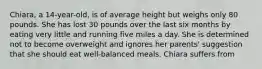 Chiara, a 14-year-old, is of average height but weighs only 80 pounds. She has lost 30 pounds over the last six months by eating very little and running five miles a day. She is determined not to become overweight and ignores her parents' suggestion that she should eat well-balanced meals. Chiara suffers from