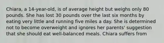 Chiara, a 14-year-old, is of average height but weighs only 80 pounds. She has lost 30 pounds over the last six months by eating very little and running five miles a day. She is determined not to become overweight and ignores her parents' suggestion that she should eat well-balanced meals. Chiara suffers from