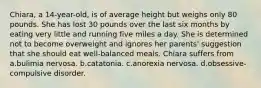 Chiara, a 14-year-old, is of average height but weighs only 80 pounds. She has lost 30 pounds over the last six months by eating very little and running five miles a day. She is determined not to become overweight and ignores her parents' suggestion that she should eat well-balanced meals. Chiara suffers from a.bulimia nervosa. b.catatonia. c.anorexia nervosa. d.obsessive-compulsive disorder.