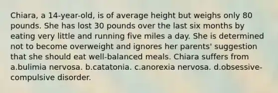 Chiara, a 14-year-old, is of average height but weighs only 80 pounds. She has lost 30 pounds over the last six months by eating very little and running five miles a day. She is determined not to become overweight and ignores her parents' suggestion that she should eat well-balanced meals. Chiara suffers from a.bulimia nervosa. b.catatonia. c.anorexia nervosa. d.obsessive-compulsive disorder.