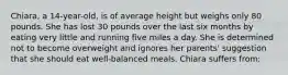 Chiara, a 14-year-old, is of average height but weighs only 80 pounds. She has lost 30 pounds over the last six months by eating very little and running five miles a day. She is determined not to become overweight and ignores her parents' suggestion that she should eat well-balanced meals. Chiara suffers from: