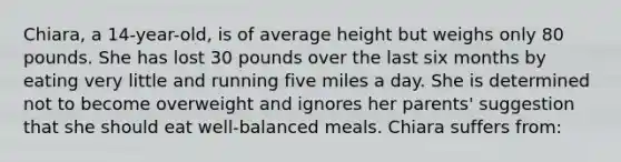 Chiara, a 14-year-old, is of average height but weighs only 80 pounds. She has lost 30 pounds over the last six months by eating very little and running five miles a day. She is determined not to become overweight and ignores her parents' suggestion that she should eat well-balanced meals. Chiara suffers from: