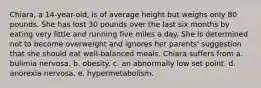 Chiara, a 14-year-old, is of average height but weighs only 80 pounds. She has lost 30 pounds over the last six months by eating very little and running five miles a day. She is determined not to become overweight and ignores her parents' suggestion that she should eat well-balanced meals. Chiara suffers from a. bulimia nervosa. b. obesity. c. an abnormally low set point. d. anorexia nervosa. e. hypermetabolism.