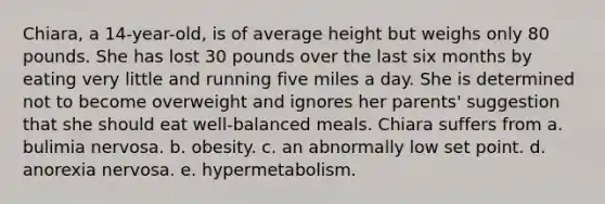 Chiara, a 14-year-old, is of average height but weighs only 80 pounds. She has lost 30 pounds over the last six months by eating very little and running five miles a day. She is determined not to become overweight and ignores her parents' suggestion that she should eat well-balanced meals. Chiara suffers from a. bulimia nervosa. b. obesity. c. an abnormally low set point. d. anorexia nervosa. e. hypermetabolism.