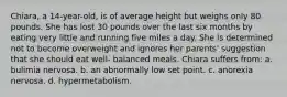 Chiara, a 14-year-old, is of average height but weighs only 80 pounds. She has lost 30 pounds over the last six months by eating very little and running five miles a day. She is determined not to become overweight and ignores her parents' suggestion that she should eat well- balanced meals. Chiara suffers from: a. bulimia nervosa. b. an abnormally low set point. c. anorexia nervosa. d. hypermetabolism.