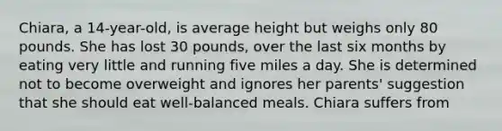 Chiara, a 14-year-old, is average height but weighs only 80 pounds. She has lost 30 pounds, over the last six months by eating very little and running five miles a day. She is determined not to become overweight and ignores her parents' suggestion that she should eat well-balanced meals. Chiara suffers from