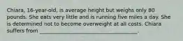 Chiara, 16-year-old, is average height but weighs only 80 pounds. She eats very little and is running five miles a day. She is determined not to become overweight at all costs. Chiara suffers from ______________________________________.