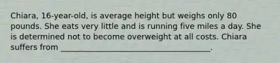 Chiara, 16-year-old, is average height but weighs only 80 pounds. She eats very little and is running five miles a day. She is determined not to become overweight at all costs. Chiara suffers from ______________________________________.