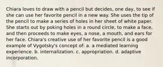 Chiara loves to draw with a pencil but decides, one day, to see if she can use her favorite pencil in a new way. She uses the tip of the pencil to make a series of holes in her sheet of white paper. She starts out by poking holes in a round circle, to make a face, and then proceeds to make eyes, a nose, a mouth, and ears for her face. Chiara's creative use of her favorite pencil is a good example of Vygotsky's concept of: a. a mediated learning experience. b. internalization. c. appropriation. d. adaptive incorporation.