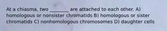 At a chiasma, two ________ are attached to each other. A) homologous or nonsister chromatids B) homologous or sister chromatids C) nonhomologous chromosomes D) daughter cells