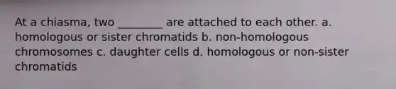 At a chiasma, two ________ are attached to each other. a. homologous or sister chromatids b. non-homologous chromosomes c. daughter cells d. homologous or non-sister chromatids