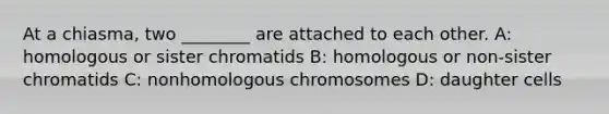 At a chiasma, two ________ are attached to each other. A: homologous or sister chromatids B: homologous or non-sister chromatids C: nonhomologous chromosomes D: daughter cells