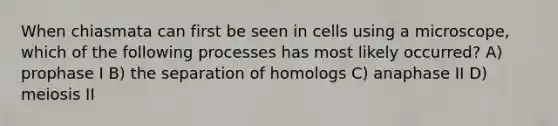 When chiasmata can first be seen in cells using a microscope, which of the following processes has most likely occurred? A) prophase I B) the separation of homologs C) anaphase II D) meiosis II