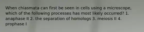 When chiasmata can first be seen in cells using a microscope, which of the following processes has most likely occurred? 1. anaphase II 2. the separation of homologs 3. meiosis II 4. prophase I