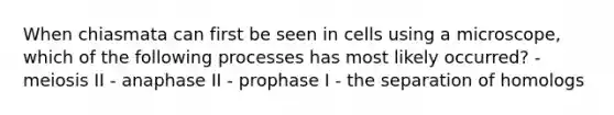 When chiasmata can first be seen in cells using a microscope, which of the following processes has most likely occurred? - meiosis II - anaphase II - prophase I - the separation of homologs