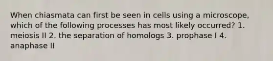 When chiasmata can first be seen in cells using a microscope, which of the following processes has most likely occurred? 1. meiosis II 2. the separation of homologs 3. prophase I 4. anaphase II