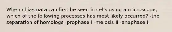 When chiasmata can first be seen in cells using a microscope, which of the following processes has most likely occurred? -the separation of homologs -prophase I -meiosis II -anaphase II