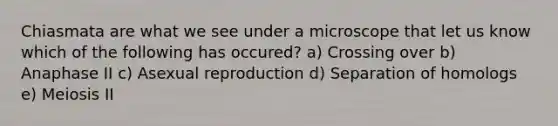 Chiasmata are what we see under a microscope that let us know which of the following has occured? a) Crossing over b) Anaphase II c) Asexual reproduction d) Separation of homologs e) Meiosis II