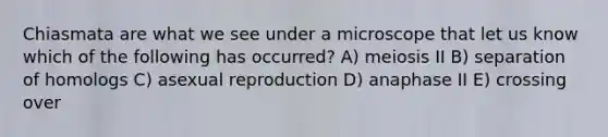 Chiasmata are what we see under a microscope that let us know which of the following has occurred? A) meiosis II B) separation of homologs C) asexual reproduction D) anaphase II E) crossing over