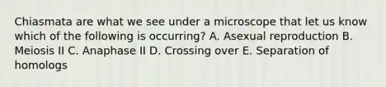 Chiasmata are what we see under a microscope that let us know which of the following is occurring? A. Asexual reproduction B. Meiosis II C. Anaphase II D. Crossing over E. Separation of homologs