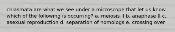 chiasmata are what we see under a microscope that let us know which of the following is occurring? a. meiosis II b. anaphase II c. asexual reproduction d. separation of homologs e. crossing over