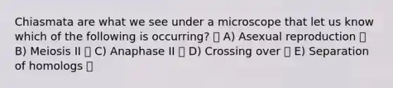 Chiasmata are what we see under a microscope that let us know which of the following is occurring? A) Asexual reproduction B) Meiosis II C) Anaphase II D) Crossing over E) Separation of homologs