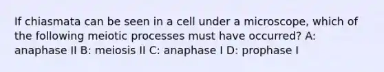 If chiasmata can be seen in a cell under a microscope, which of the following meiotic processes must have occurred? A: anaphase II B: meiosis II C: anaphase I D: prophase I