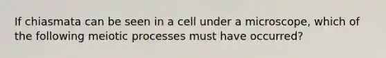 If chiasmata can be seen in a cell under a microscope, which of the following meiotic processes must have occurred?