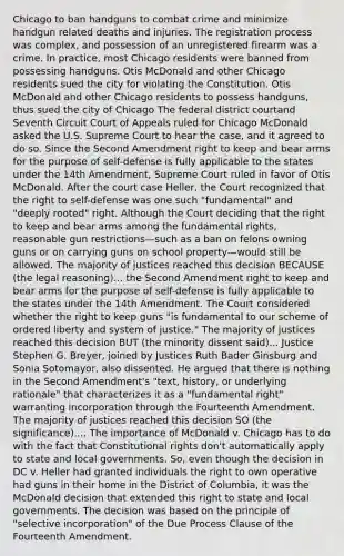 Chicago to ban handguns to combat crime and minimize handgun related deaths and injuries. The registration process was complex, and possession of an unregistered firearm was a crime. In practice, most Chicago residents were banned from possessing handguns. Otis McDonald and other Chicago residents sued the city for violating the Constitution. Otis McDonald and other Chicago residents to possess handguns, thus sued the city of Chicago The federal district courtand Seventh Circuit Court of Appeals ruled for Chicago McDonald asked the U.S. Supreme Court to hear the case, and it agreed to do so. Since the Second Amendment right to keep and bear arms for the purpose of self-defense is fully applicable to the states under the 14th Amendment, Supreme Court ruled in favor of Otis McDonald. After the court case Heller, the Court recognized that the right to self-defense was one such "fundamental" and "deeply rooted" right. Although the Court deciding that the right to keep and bear arms among the fundamental rights, reasonable gun restrictions—such as a ban on felons owning guns or on carrying guns on school property—would still be allowed. The majority of justices reached this decision BECAUSE (the legal reasoning)... the Second Amendment right to keep and bear arms for the purpose of self-defense is fully applicable to the states under the 14th Amendment. The Court considered whether the right to keep guns "is fundamental to our scheme of ordered liberty and system of justice." The majority of justices reached this decision BUT (the minority dissent said)... Justice Stephen G. Breyer, joined by Justices Ruth Bader Ginsburg and Sonia Sotomayor, also dissented. He argued that there is nothing in the Second Amendment's "text, history, or underlying rationale" that characterizes it as a "fundamental right" warranting incorporation through the Fourteenth Amendment. The majority of justices reached this decision SO (the significance).... The importance of McDonald v. Chicago has to do with the fact that Constitutional rights don't automatically apply to state and local governments. So, even though the decision in DC v. Heller had granted individuals the right to own operative had guns in their home in the District of Columbia, it was the McDonald decision that extended this right to state and local governments. The decision was based on the principle of "selective incorporation" of the Due Process Clause of the Fourteenth Amendment.