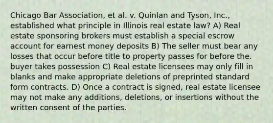 Chicago Bar Association, et al. v. Quinlan and Tyson, Inc., established what principle in Illinois real estate law? A) Real estate sponsoring brokers must establish a special escrow account for earnest money deposits B) The seller must bear any losses that occur before title to property passes for before the. buyer takes possession C) Real estate licensees may only fill in blanks and make appropriate deletions of preprinted standard form contracts. D) Once a contract is signed, real estate licensee may not make any additions, deletions, or insertions without the written consent of the parties.