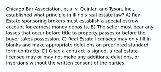 Chicago Bar Association, et al v. Quinlan and Tyson, Inc., established what principle in Illinois real estate law? A) Real Estate sponsoring brokers must establish a special escrow account for earnest money deposits. B) The seller must bear any losses that occur before title to property passes or before the buyer takes possession. C) Real Estate licensees may only fill in blanks and make appropriate deletions on preprinted standard form contracts. D) Once a contract is signed, a real estate licensee may or may not make any additions, deletions, or insertions without the written consent of the parties.