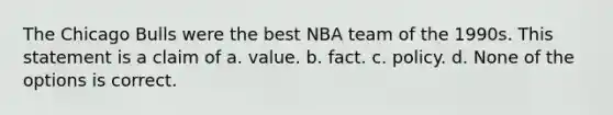 The Chicago Bulls were the best NBA team of the 1990s. This statement is a claim of a. value. b. fact. c. policy. d. None of the options is correct.