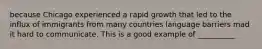 because Chicago experienced a rapid growth that led to the influx of immigrants from many countries language barriers mad it hard to communicate. This is a good example of __________