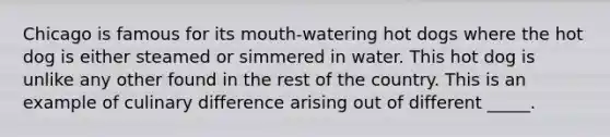 Chicago is famous for its mouth-watering hot dogs where the hot dog is either steamed or simmered in water. This hot dog is unlike any other found in the rest of the country. This is an example of culinary difference arising out of different _____.