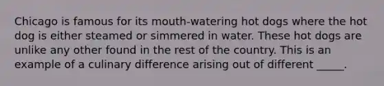 Chicago is famous for its mouth-watering hot dogs where the hot dog is either steamed or simmered in water. These hot dogs are unlike any other found in the rest of the country. This is an example of a culinary difference arising out of different _____.