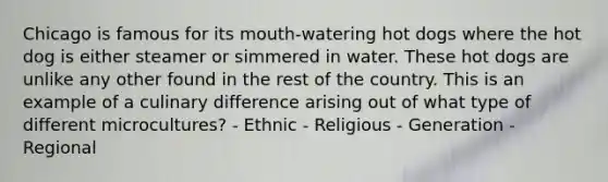 Chicago is famous for its mouth-watering hot dogs where the hot dog is either steamer or simmered in water. These hot dogs are unlike any other found in the rest of the country. This is an example of a culinary difference arising out of what type of different microcultures? - Ethnic - Religious - Generation - Regional