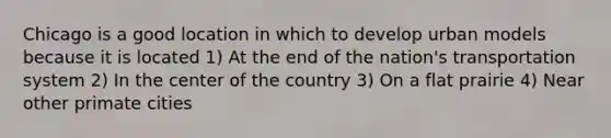 Chicago is a good location in which to develop urban models because it is located 1) At the end of the nation's transportation system 2) In the center of the country 3) On a flat prairie 4) Near other primate cities