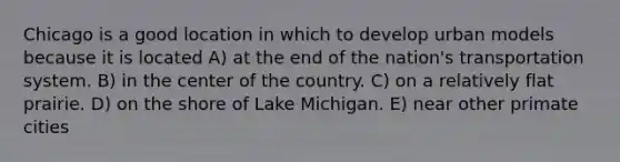 Chicago is a good location in which to develop urban models because it is located A) at the end of the nation's transportation system. B) in the center of the country. C) on a relatively flat prairie. D) on the shore of Lake Michigan. E) near other primate cities