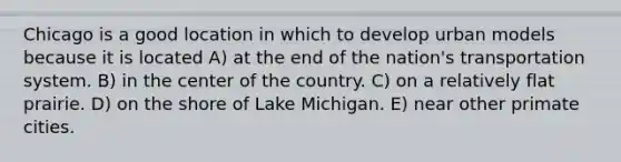 Chicago is a good location in which to develop urban models because it is located A) at the end of the nation's transportation system. B) in the center of the country. C) on a relatively flat prairie. D) on the shore of Lake Michigan. E) near other primate cities.