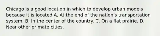 Chicago is a good location in which to develop urban models because it is located A. At the end of the nation's transportation system. B. In the center of the country. C. On a flat prairie. D. Near other primate cities.