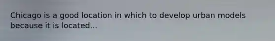 Chicago is a good location in which to develop urban models because it is located...