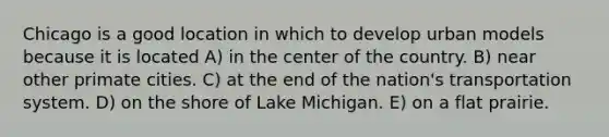 Chicago is a good location in which to develop urban models because it is located A) in the center of the country. B) near other primate cities. C) at the end of the nation's transportation system. D) on the shore of Lake Michigan. E) on a flat prairie.