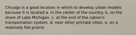 Chicago is a good location in which to develop urban models because it is located a. in the center of the country. b. on the shore of Lake Michigan. c. at the end of the nation's transportation system. d. near other primate cities. e. on a relatively flat prairie.