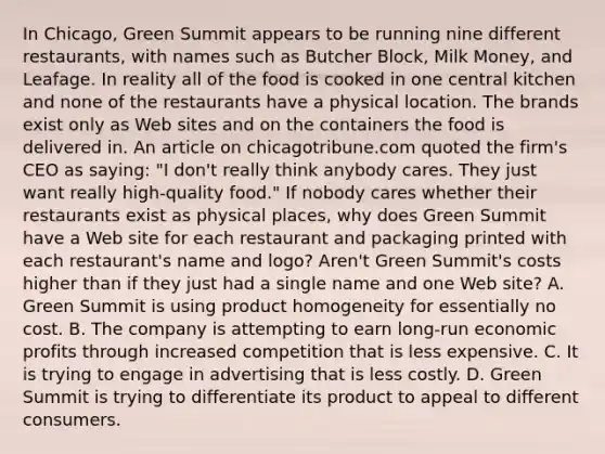 In​ Chicago, Green Summit appears to be running nine different​ restaurants, with names such as Butcher​ Block, Milk​ Money, and Leafage. In reality all of the food is cooked in one central kitchen and none of the restaurants have a physical location. The brands exist only as Web sites and on the containers the food is delivered in. An article on chicagotribune.com quoted the​ firm's CEO as​ saying: "I​ don't really think anybody cares. They just want really​ high-quality food." If nobody cares whether their restaurants exist as physical​ places, why does Green Summit have a Web site for each restaurant and packaging printed with each​ restaurant's name and​ logo? Aren't Green​ Summit's costs higher than if they just had a single name and one Web​ site? A. Green Summit is using product homogeneity for essentially no cost. B. The company is attempting to earn​ long-run economic profits through increased competition that is less expensive. C. It is trying to engage in advertising that is less costly. D. Green Summit is trying to differentiate its product to appeal to different consumers.