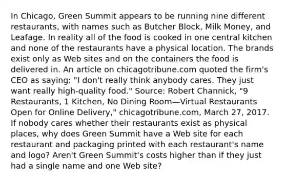 In​ Chicago, Green Summit appears to be running nine different​ restaurants, with names such as Butcher​ Block, Milk​ Money, and Leafage. In reality all of the food is cooked in one central kitchen and none of the restaurants have a physical location. The brands exist only as Web sites and on the containers the food is delivered in. An article on chicagotribune.com quoted the​ firm's CEO as​ saying: "I​ don't really think anybody cares. They just want really​ high-quality food." ​Source: Robert​ Channick, "9​ Restaurants, 1​ Kitchen, No Dining Room—Virtual Restaurants Open for Online​ Delivery," chicagotribune.com, March​ 27, 2017. If nobody cares whether their restaurants exist as physical​ places, why does Green Summit have a Web site for each restaurant and packaging printed with each​ restaurant's name and​ logo? Aren't Green​ Summit's costs higher than if they just had a single name and one Web​ site?