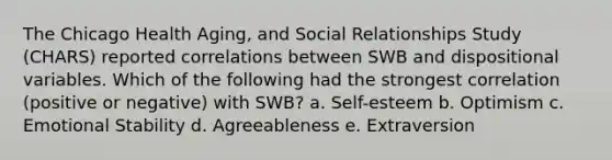 The Chicago Health Aging, and Social Relationships Study (CHARS) reported correlations between SWB and dispositional variables. Which of the following had the strongest correlation (positive or negative) with SWB? a. Self-esteem b. Optimism c. Emotional Stability d. Agreeableness e. Extraversion