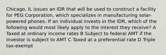 Chicago, IL issues an IDR that will be used to construct a facility for PEG Corporation, which specializes in manufacturing solar-powered phones. If an individual invests in the IDR, which of the following would most likely apply to the interest they receive? A Taxed at ordinary income rates B Subject to federal AMT if the investor is subject to AMT C Taxed at a preferential rate D Triple tax-exempt