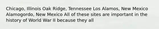 Chicago, Illinois Oak Ridge, Tennessee Los Alamos, New Mexico Alamogordo, New Mexico All of these sites are important in the history of World War II because they all