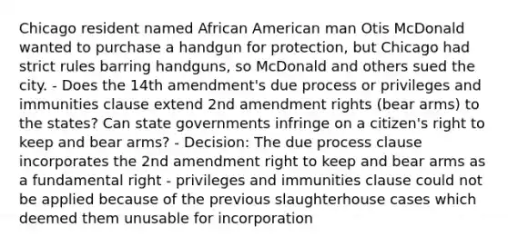 Chicago resident named African American man Otis McDonald wanted to purchase a handgun for protection, but Chicago had strict rules barring handguns, so McDonald and others sued the city. - Does the 14th amendment's due process or privileges and immunities clause extend 2nd amendment rights (bear arms) to the states? Can state governments infringe on a citizen's right to keep and bear arms? - Decision: The due process clause incorporates the 2nd amendment right to keep and bear arms as a fundamental right - privileges and immunities clause could not be applied because of the previous slaughterhouse cases which deemed them unusable for incorporation